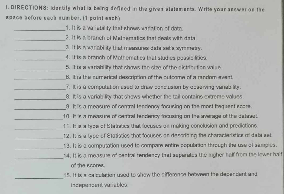 DIRECTIONS: Identify what is being defined in the given statements. Write your answer on the 
space before each number. (1 point each) 
_1. It is a variability that shows variation of data. 
_2. It is a branch of Mathematics that deals with data. 
_3. It is a variability that measures data set's symmetry. 
_4. It is a branch of Mathematics that studies possibilities. 
_5. It is a variability that shows the size of the distribution value. 
_6. It is the numerical description of the outcome of a random event. 
_7. It is a computation used to draw conclusion by observing variability. 
_8. It is a variability that shows whether the tail contains extreme values. 
_9. It is a measure of central tendency focusing on the most frequent score. 
_10. It is a measure of central tendency focusing on the average of the dataset. 
_11. It is a type of Statistics that focuses on making conclusion and predictions. 
_12. It is a type of Statistics that focuses on describing the characteristics of data set. 
_13. It is a computation used to compare entire population through the use of samples. 
_14. It is a measure of central tendency that separates the higher half from the lower half 
of the scores. 
_ 
15. It is a calculation used to show the difference between the dependent and 
independent variables.