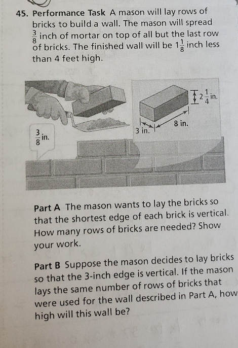 Performance Task A mason will lay rows of
bricks to build a wall. The mason will spread
 3/8  inch of mortar on top of all but the last row
of bricks. The finished wall will be 1 1/8  inch less
than 4 feet high.
Part A The mason wants to lay the bricks so
that the shortest edge of each brick is vertical.
How many rows of bricks are needed? Show
your work.
Part B Suppose the mason decides to lay bricks
so that the 3-inch edge is vertical. If the mason
lays the same number of rows of bricks that
were used for the wall described in Part A, how
high will this wall be?