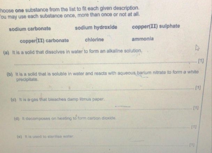 hoose one substance from the list to fit each given description.
ou may use each substance once, more than once or not at all.
sodium carbonate sodium hydroxide copper(II) sulphate
copper(II) carbonate chlorine ammonia
(a) It is a solid that dissolves in water to form an alkaline solution.
_[1]
(b) It is a solid that is soluble in water and reacts with aqueous barium nitrate to form a white
precipitate.
_[1]
(c) It is a gas that bleaches damp litmus paper.
_
_
_
_[1]
(d) It decomposes on heating to form carbon dioxide.
_[1]
_
(e) It is used to sterilise water.
_[1]