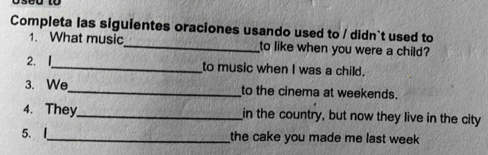 Completa las siguientes oraciones usando used to / didn`t used to 
1. What music_ to like when you were a child? 
2. I_ to music when I was a child. 
3. We_ to the cinema at weekends. 
4. They_ in the country, but now they live in the city 
5. |_ the cake you made me last week