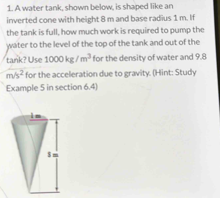 A water tank, shown below, is shaped like an
inverted cone with height 8 m and base radius 1 m. If
the tank is full, how much work is required to pump the
water to the level of the top of the tank and out of the
tank? Use 1000kg/m^3 for the density of water and 9.8
m/s^2 for the acceleration due to gravity. (Hint: Study
Example 5 in section 6.4)