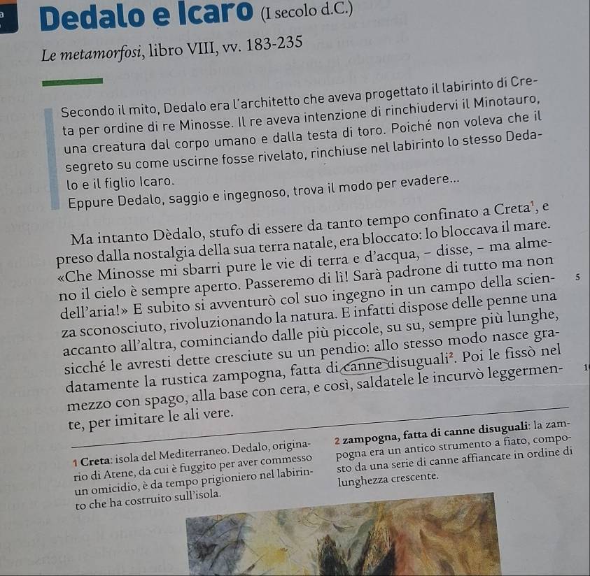 Dedalo e Icaro (I secolo d.C.)
Le metamorfosi, libro VIII, vv. 183-235
Secondo il mito, Dedalo era l’architetto che aveva progettato il labirinto di Cre-
ta per ordine di re Minosse. Il re aveva intenzione di rinchiudervi il Minotauro,
una creatura dal corpo umano e dalla testa di toro. Poiché non voleva che il
segreto su come uscirne fosse rivelato, rinchiuse nel labirinto lo stesso Deda-
lo e il figlio Icaro.
Eppure Dedalo, saggio e ingegnoso, trova il modo per evadere...
Ma intanto Dèdalo, stufo di essere da tanto tempo confinato a Creta¹, e
preso dalla nostalgia della sua terra natale, era bloccato: lo bloccava il mare.
«Che Minosse mi sbarri pure le vie di terra e d’acqua, - disse, - ma alme-
no il cielo è sempre aperto. Passeremo di lì! Sarà padrone di tutto ma non
dell’aria!» E subito si avventurò col suo ingegno in un campo della scien-  5
za sconosciuto, rivoluzionando la natura. E infatti dispose delle penne una
accanto all’altra, cominciando dalle più piccole, su su, sempre più lunghe,
sicché le avresti dette cresciute su un pendio: allo stesso modo nasce gra-
datamente la rustica zampogna, fatta di canne disuguali². Poi le fissò nel
mezzo con spago, alla base con cera, e così, saldatele le incurvò leggermen- 1
te, per imitare le ali vere.
1 Creta: isola del Mediterraneo. Dedalo, origina- 2 zampogna, fatta di canne disuguali: la zam-
rio di Atene, da cui è fuggito per aver commesso pogna era un antico strumento a fiato, compo-
un omicidio, è da tempo prigioniero nel labirin- sto da una serie di canne affiancate in ordine di
to che ha costruito sull’isola. lunghezza crescente.