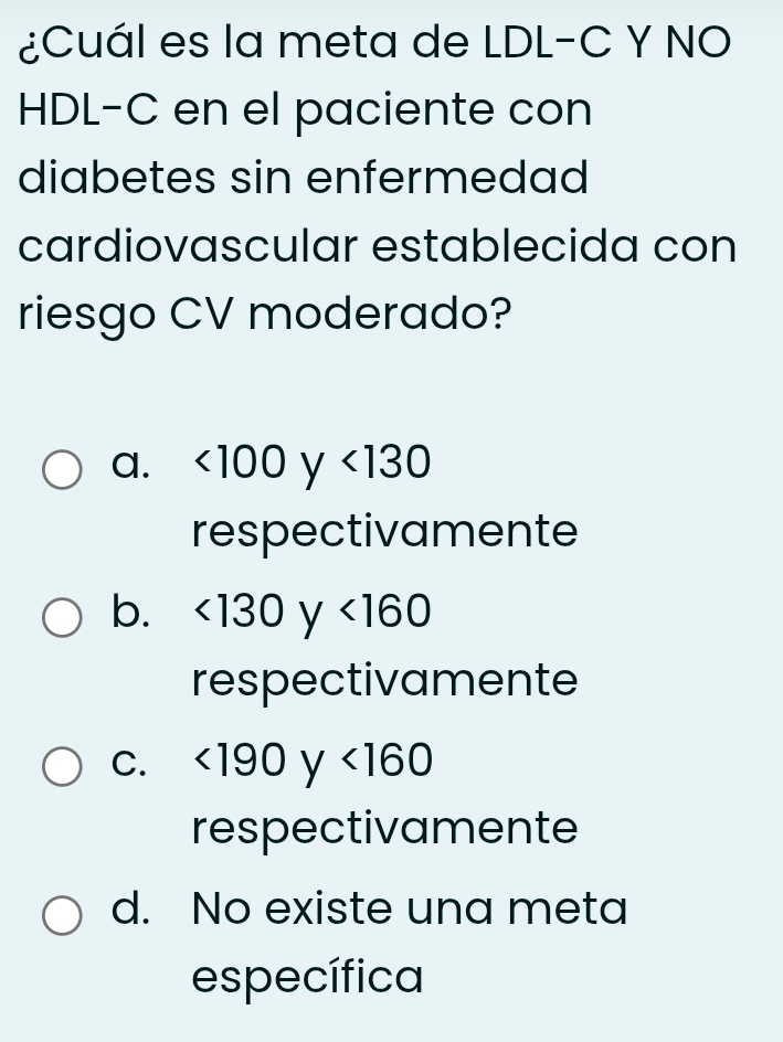 ¿Cuál es la meta de LDL-C Y NO
HDL-C en el paciente con
diabetes sin enfermedad
cardiovascular establecida con
riesgo CV moderado?
a. <100</tex> ^1 V <130</tex> 
respectivamente
b. <130</tex> ^1 V <160</tex> 
respectivamente
C. <190y<160
respectivamente
d. No existe una meta
específica