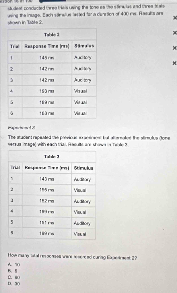 estion 16 of 100
student conducted three trials using the tone as the stimulus and three trials
using the image. Each stimulus lasted for a duration of 400 ms. Results are
shown in Table 2.
x
×
Experiment 3
The student repeated the previous experiment but alternated the stimulus (tone
versus image) with each trial. Results are shown in Table 3.
How many total responses were recorded during Experiment 2?
A. 10
B. 6
C. 60
D. 30