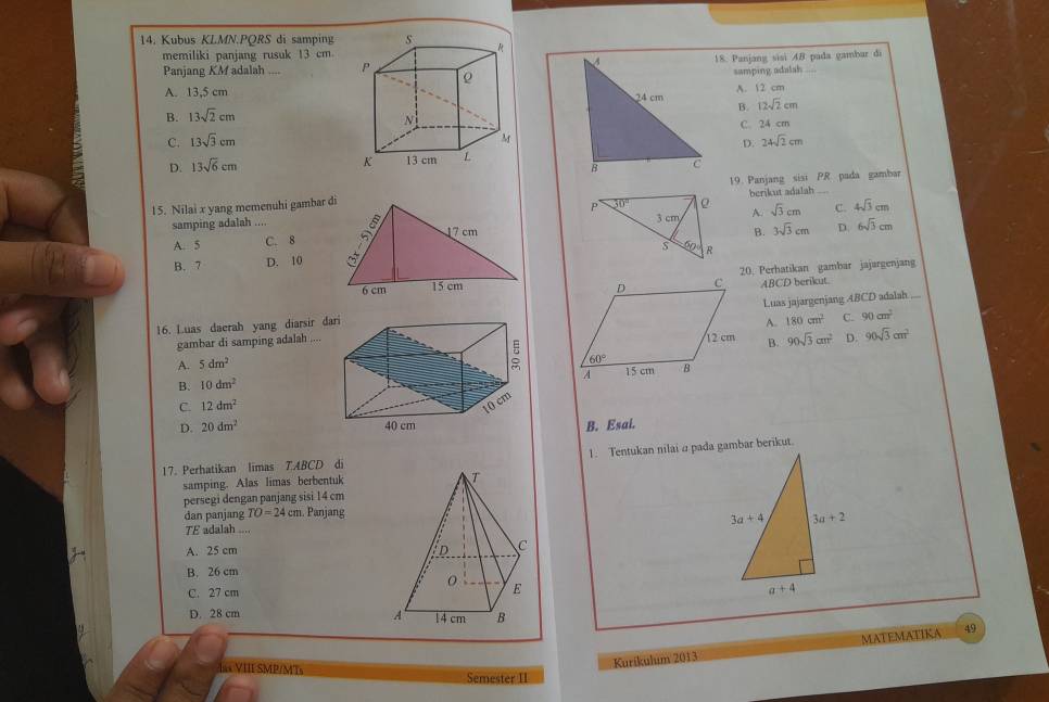 Kubus KLMN.PORS di samping
memiliki panjang rusuk 13 cm
Panjang KM adalah 18. Panjang sisi 4B pada gambar di
samping adalah
A. 12 cm
A. 13,5 cmB. 12sqrt(2)cm
B. 13sqrt(2)cm
C. 13sqrt(3)cm D. C. 24 cm
24sqrt(2)cm
D. 13sqrt(6)cm
15. Nilai x yang memenuhi gambar di 19. Panjang sisi PR pada gambar
berikut adalah
samping adalah .... B A. sqrt(3)cm C. 4sqrt(3)cm
17 cmB. 3sqrt(3)cm D. 6sqrt(3)cm
A. 5 C. 8
B. 7 D. 10  
6 cm 15 cm 20. Perhatikan gambar jajargenjang
ABCD berikut.
16. Luas daerah yang diarsir da Luas jajargenjang ABCD adalah ...
A. 180cm^2 C. 90cm^2
gambar di samping adalah
B.
A. 5dm^2 90sqrt(3)cm^2 D. 90sqrt(3)cm^2
B. 10dm^2
C. 12dm^2
D. 20dm^2 B. Esai.
17. Perhatikan limas T.ABCD di 1. Tentukan nilai a pada gambar berikut.
samping. Alas limas berbentuk
persegi dengan panjang sisi 14 cm
dan panjang TO=24cm Panjang
TE adalah ....
A. 25 cm 
B. 26 cm
C. 27 cm
D. 28 cm  49
Kurikulum 2013 MATEMATIKA
I VIII SMP/MT Semester II