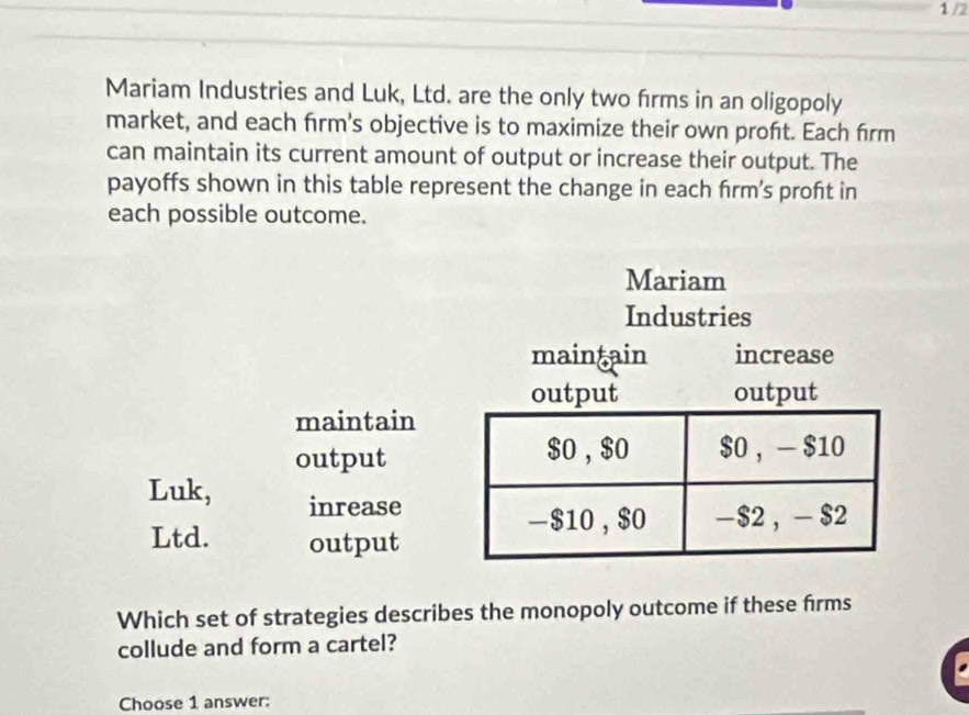 1 /2 
Mariam Industries and Luk, Ltd. are the only two firms in an oligopoly 
market, and each firm's objective is to maximize their own proft. Each firm 
can maintain its current amount of output or increase their output. The 
payoffs shown in this table represent the change in each frm's proft in 
each possible outcome. 
Mariam 
maintain 
output 
Luk, inrease 
Ltd. output 
Which set of strategies describes the monopoly outcome if these firms 
collude and form a cartel? 
Choose 1 answer: