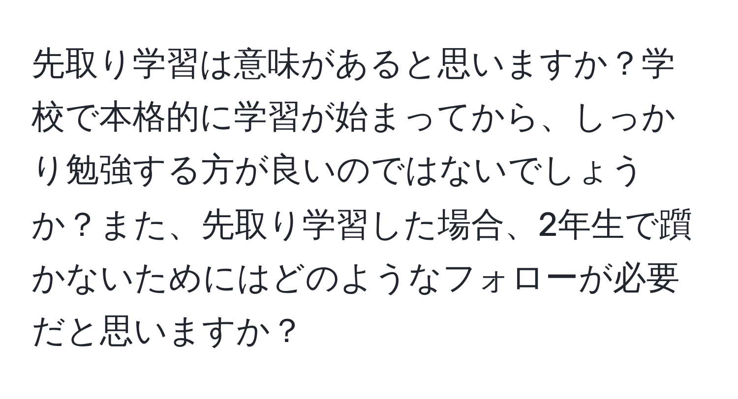 先取り学習は意味があると思いますか？学校で本格的に学習が始まってから、しっかり勉強する方が良いのではないでしょうか？また、先取り学習した場合、2年生で躓かないためにはどのようなフォローが必要だと思いますか？