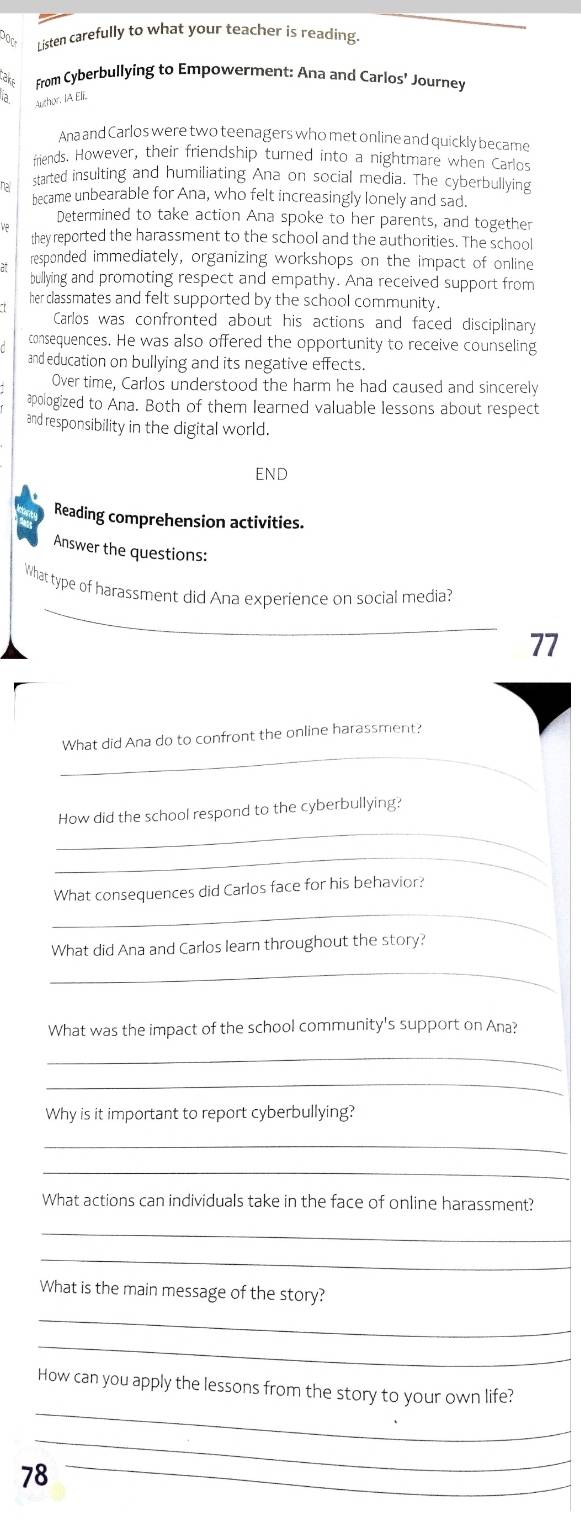 a Listen carefully to what your teacher is reading 
take From Cyberbullying to Empowerment: Ana and Carlos' Journey 
Author. IA Eli. 
Ana and Carlos were two teenagers who met online and quickly became 
friends. However, their friendship turned into a nightmare when Carlos 
na started insulting and humiliating Ana on social media. The cyberbullying 
became unbearable for Ana, who felt increasingly lonely and sad. 
Determined to take action Ana spoke to her parents, and together 
ve 
they reported the harassment to the school and the authorities. The school 
responded immediately, organizing workshops on the impact of online 
bullying and promoting respect and empathy. Ana received support from 
her classmates and felt supported by the school community. 
Carlos was confronted about his actions and faced disciplinary 
consequences. He was also offered the opportunity to receive counseling 
and education on bullying and its negative effects. 
Over time, Carlos understood the harm he had caused and sincerely 
apologized to Ana. Both of them learned valuable lessons about respect 
and responsibility in the digital world. 
END 
Reading comprehension activities. 
Answer the questions: 
_ 
What type of harassment did Ana experience on social media? 
77 
_ 
What did Ana do to confront the online harassment? 
_ 
How did the school respond to the cyberbullying? 
_ 
_ 
What consequences did Carlos face for his behavior? 
What did Ana and Carlos learn throughout the story? 
_ 
What was the impact of the school community's support on Ana? 
_ 
_ 
Why is it important to report cyberbullying? 
_ 
_ 
What actions can individuals take in the face of online harassment? 
_ 
_ 
What is the main message of the story? 
_ 
_ 
_ 
How can you apply the lessons from the story to your own life? 
_
78 _