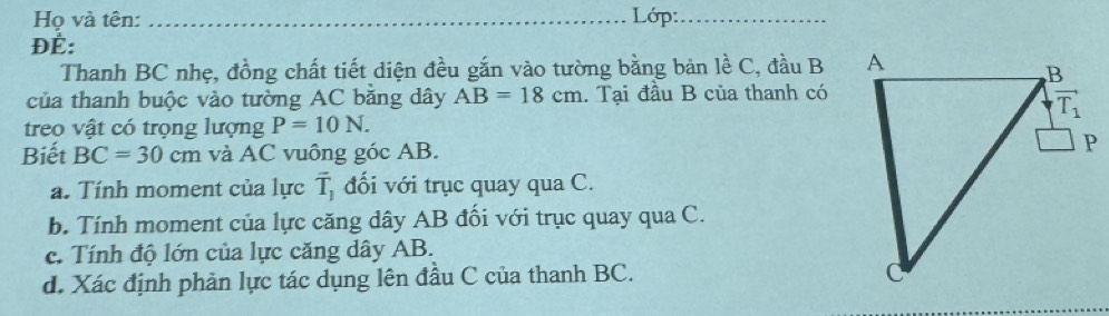 Họ và tên: _Lớp:_
ĐÉ:
Thanh BC nhẹ, đồng chất tiết diện đều gắn vào tường bằng bản lề C, đầu B
của thanh buộc vào tường AC bằng dây AB=18cm. Tại đầu B của thanh có
treo vật có trọng lượng P=10N.
Biết BC=30cm và AC vuông góc AB.
a. Tính moment của lực overline T_1 đối với trục quay qua C.
b. Tính moment của lực căng dây AB đổi với trục quay qua C.
c. Tính độ lớn của lực căng dây AB.
d. Xác định phản lực tác dụng lên đầu C của thanh BC.