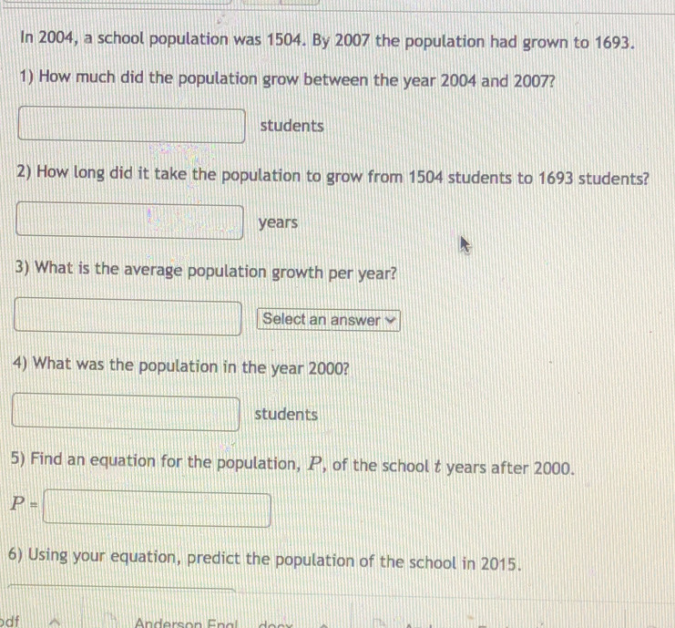 In 2004, a school population was 1504. By 2007 the population had grown to 1693. 
1) How much did the population grow between the year 2004 and 2007? 
.... □ students 
2) How long did it take the population to grow from 1504 students to 1693 students?
x_1+x_2+·s +x_n years
3) What is the average population growth per year? 
| _  Select an answer 
4) What was the population in the year 2000? 
□ .... x_□  11 students 
5) Find an equation for the population, P, of the school t years after 2000.
P=□
6) Using your equation, predict the population of the school in 2015. 
df