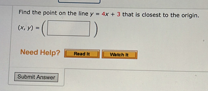 Find the point on the line y=4x+3 that is closest to the origin.
(x,y)=(□ )
Need Help? Read It Watch It
Submit Answer