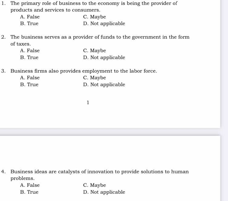 The primary role of business to the economy is being the provider of
products and services to consumers.
A. False C. Maybe
B. True D. Not applicable
2. The business serves as a provider of funds to the government in the form
of taxes.
A. False C. Maybe
B. True D. Not applicable
3. Business firms also provides employment to the labor force.
A. False C. Maybe
B. True D. Not applicable
1
4. Business ideas are catalysts of innovation to provide solutions to human
problems.
A. False C. Maybe
B. True D. Not applicable