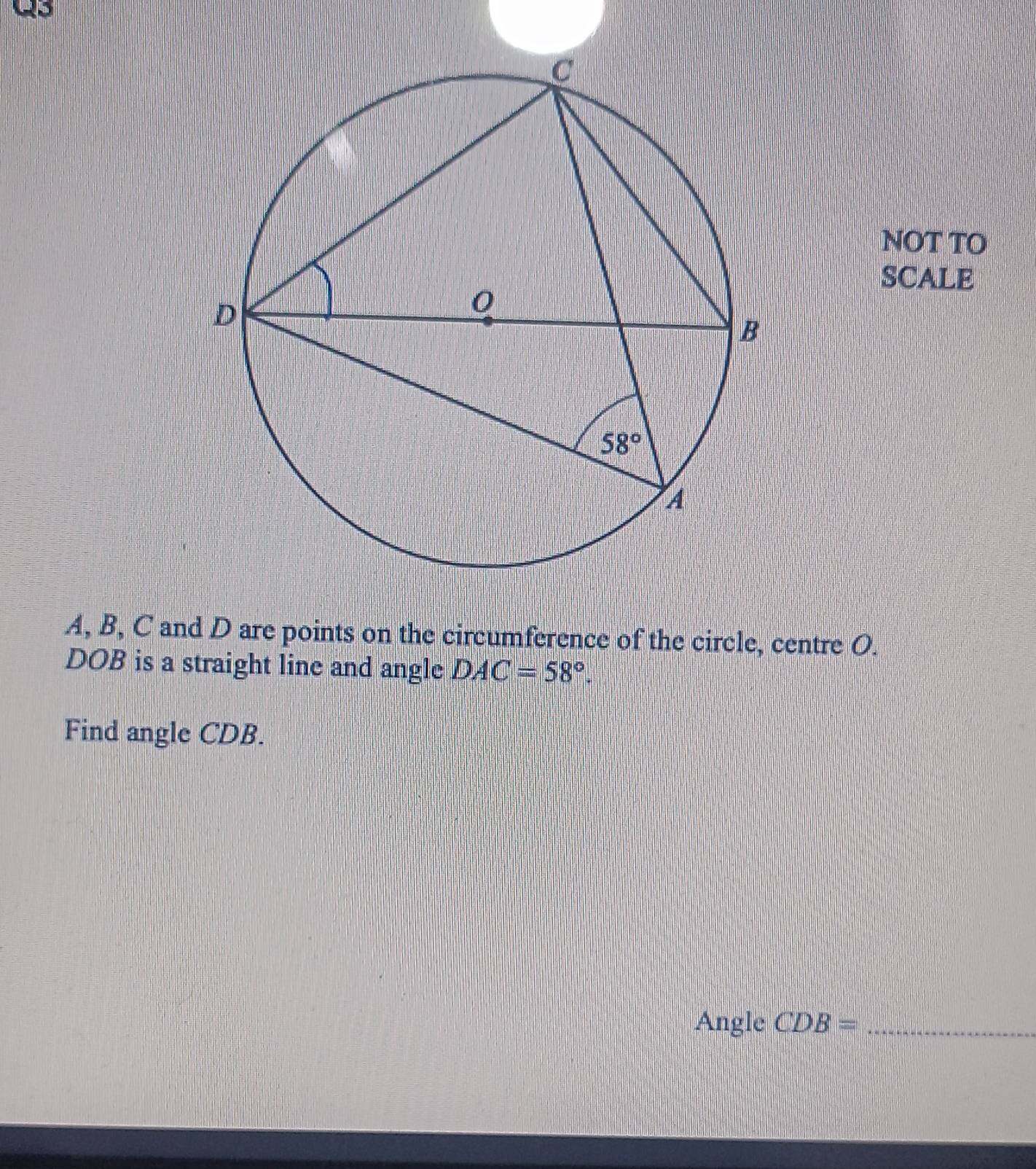 NOT TO
SCALE
A, B, C and D are points on the circumference of the circle, centre O.
DOB is a straight line and angle DAC=58°.
Find angle CDB.
Angle CDB= _