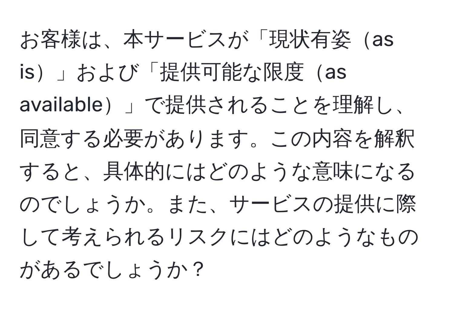 お客様は、本サービスが「現状有姿as is」および「提供可能な限度as available」で提供されることを理解し、同意する必要があります。この内容を解釈すると、具体的にはどのような意味になるのでしょうか。また、サービスの提供に際して考えられるリスクにはどのようなものがあるでしょうか？