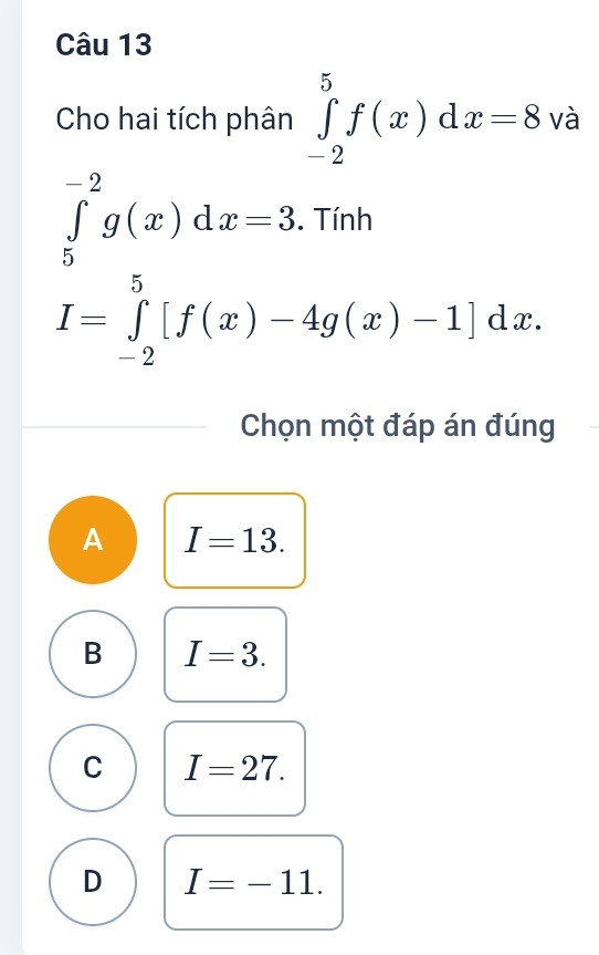 Cho hai tích phân ∈tlimits _(-2)^5f(x)dx=8 và
∈tlimits _5^(-2)g(x)dx=3. Tính
I=∈tlimits _(-2)^5[f(x)-4g(x)-1]dx. 
Chọn một đáp án đúng
A I=13.
B I=3.
C I=27.
D I=-11.