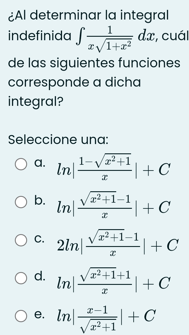 ¿Al determinar la integral
indefinida ∈t  1/xsqrt(1+x^2) dx , cuál
de las siguientes funciones
corresponde a dicha
integral?
Seleccione una:
a. ln | (1-sqrt(x^2+1))/x |+C
b. ln | (sqrt(x^2+1)-1)/x |+C
C. 2ln | (sqrt(x^2+1)-1)/x |+C
d. ln | (sqrt(x^2+1)+1)/x |+C
e. ln | (x-1)/sqrt(x^2+1) |+C