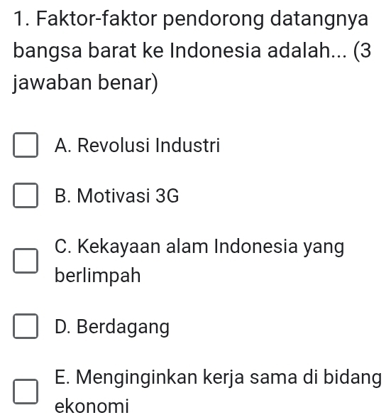 Faktor-faktor pendorong datangnya
bangsa barat ke Indonesia adalah... (3
jawaban benar)
A. Revolusi Industri
B. Motivasi 3G
C. Kekayaan alam Indonesia yang
berlimpah
D. Berdagang
E. Menginginkan kerja sama di bidang
ekonomi