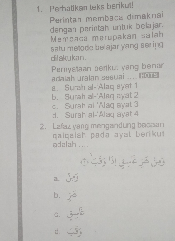 Perhatikan teks berikut!
Perintah membaca dimaknai
dengan perintah untuk belajar.
Membaca merupakan salah
satu metode belajar yang sering
dilakukan.
Pernyataan berikut yang benar
adalah uraian sesuai .... Hoïs
a. Surah al-'Alaq ayat 1
b. Surah al-'Alaq ayat 2
c. Surah al-'Alaq ayat 3
d. Surah al-‘Alaq ayat 4
2. Lafaz yang mengandung bacaan
qalqalah pada ayat berikut
adalah ....
OLOZETSS
a、 j
b.
C. jE
d. ;