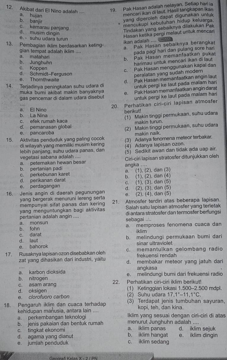 Akibat dari El Nino adalah ....
19. Pak Hasan adalah nelayan. Setiap hari ia
a. hujan
mencari ikan di laut. Hasil tangkapan ikan
b. banjir
yang diperoleh dapat digunakan untuk
c. kemarau panjang
mencukupi kebutuhan hidup keluarga.
Tindakan yang sebaiknya dilakukan Pak
d. musim dingin
Hasan ketika pergi melaut untuk mencari
e. suhu udara turun
ikan adalah .... HOTS
13. Pembagian iklim berdasarkan keting-
a. Pak Hasan sebaiknya berangkat
gian tempat adalah iklim ....
pada pagi hari dan pulang sore hari
a. matahari
b. Pak Hasan memanfaatkan pukat
b. Junghuhn
harimau untuk mencari ikan di laut
c. Koppen
c. Pak Hasan menggunakan kapal dan
d. Schmidt-Ferguson
peralatan yang sudah modern
e. Thornthwaite
14. Terjadinya peningkatan suhu udara di d. Pak Hasan memanfaatkan angin laut
muka bumi akibat makin banyaknya untuk pergi ke laut pada malam hari
gas pencemar di dalam udara disebut e. Pak Hasan memanfaatkan angin darat
untuk pergi ke laut pada malam hari
20. Perhatikan ciri-ciri lapisan atmosfer
a. El Nino
b. La Nina berikut!
c. efek rumah kaca (1) Makin tinggi permukaan, suhu udara
d. pemanasan global makin turun.
e. pancaroba (2) Makin tinggi permukaan, suhu udara
makin naik.
15. Aktivitas penduduk yang paling cocok (3) Adanya fenomena meteor terbakar.
di wilayah yang memiliki musim kering (4) Adanya lapisan ozon.
lebih panjang, suhu udara panas, dan (5) Sedikit awan dan tidak ada uap air.
vegetasi sabana adalah ....
a. peternakan hewan besar Ciri-ciri Iapisan stratosfer ditunjukkan oleh
b. pertanian padi angka ....
c. perkebunan karet a. (1), (2), dan (3)
d. perikanan darat b. (1), (2), dan (4)
e. perdagangan c. (1), (3), dan (5)
d. (2), (3), dan (5)
16. Jenis angin di daerah pegunungan e. (2), (4), dan (5)
yang bergerak menuruni lereng serta
mempunyai sifat panas dan kering 21. Atmosfer terdiri atas beberapa lapisan.
yang menguntungkan bagi aktivitas Salah satu lapisan atmosfer yang terletak
pertanian adalah angin .... di antara stratosfer dan termosfer berfungsi
a. monsun sebagai ....
b. fohn a. memproses fenomena cuaca dan
iklim
c. darat
d. laut b. melindungi permukaan bumi dari
e. bahorok sinar ultraviolet
17. Rusaknya lapisan ozon disebabkan oleh c. memantulkan gelombang radio
frekuensi rendah
zat yang dihasikan dari industri, yaitu d. membakar meteor yang jatuh dari
angkasa
a. karbon dioksida
e. melindungi bumi dari frekuensi radio
b. nitrogen
c. asam arang 22. Perhatikan ciri-ciri iklim berikut!
d. oksigen (1) Ketinggian lokasi 1.500-2.500 mdpl.
e. clorofuoro carbon (2) Suhu udara 17,1°-11,1°C.
18. Pengaruh iklim dan cuaca terhadap (3) Terdapat jenis tumbuhan sayuran,
kopi, teh, dan kina.
kehidupan manusia, antara lain ....
a. perkembangan teknologi Iklim yang sesuai dengan ciri-ciri di atas
b. jenis pakaian dan bentuk rumah menurut Junghuhn adalah ....
c. tingkat ekonomi a. iklim panas d. iklim sejuk
d. agama yang dianut b. iklim hangat e. iklim dingin
e. jumlah penduduk
c. iklim sedang
Gennrafi Kelas X - 2 / PN