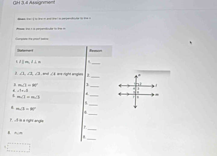 GH 3.4 Assignment 
Giver: line I ]] to line m and line I is perpendicular to line n
Prove: line n is perpendicular to line m
Complete the proof below 
Statement Reason 
1. l||m, l⊥ n 1._ 
_ 
2 ∠ 1, ∠ 2, ∠ 3 , and ∠ 4 are right angles 2. n 
' 2 
3. m∠ 1=90° 3._ 1 
4 3 
4. ∠ 1=∠ 5 5 6 
4. 
5. m∠ 1=m∠ 5 _7 B m
5. 
_ 
6. m∠ 5=90°
_ 
6. 
7. 5 is a right angle 
7._ 
8. n⊥m
_ 
8. 
1.