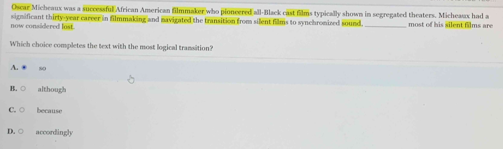 Oscar Micheaux was a successful African American filmmaker who pioneered all-Black cast films typically shown in segregated theaters. Micheaux had a
significant thirty-year career in filmmaking and navigated the transition from silent films to synchronized sound, _most of his silent films are
now considered lost.
Which choice completes the text with the most logical transition?
A. so
B. although
C. because
D. accordingly