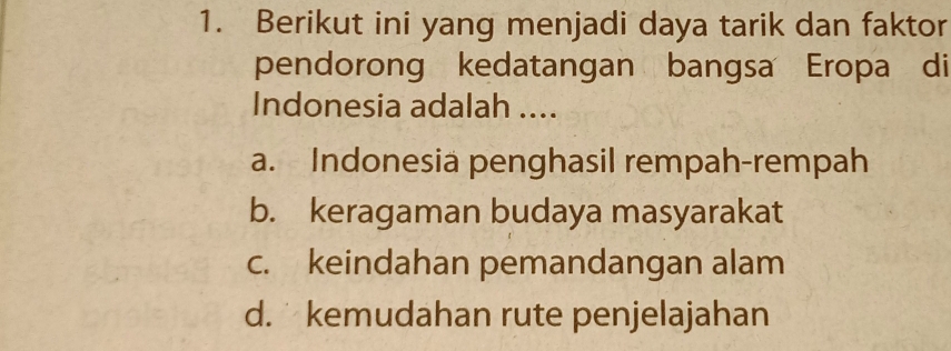 Berikut ini yang menjadi daya tarik dan faktor
pendorong kedatangan bangsa Eropa di
Indonesia adalah ....
a. Indonesiä penghasil rempah-rempah
b. keragaman budaya masyarakat
c. keindahan pemandangan alam
d. kemudahan rute penjelajahan