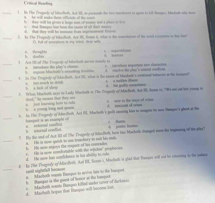 Critical Reading
_1. In The Tragedy of MacBeth, Act III, to persuade the two murderers to agree to kill Banquo, Macbeth tells them
a. he will make them officials of the court.
b. they will be given a large sum of money and a place to live.
c. that Banquo has been the cause of all their misery
d, that they will be immune from imprisonment forever.
_2. In The Tragedy of MacBeth, Act III, Scene ii, what is the connotation of the word scorpions in this line?
O, full of scorpions Is my mind, dear wife
a. thoughts c. superstitions
b. doubts d. horrors
_
3. Act III of The Tragedy of Macbeth serves mainly to
a. introduce the play’s climax. c. introduce important new characters.
b. expose Macbeth’s mounting troubles. d. resolve the play’s central conflicts.
_
4. In The Tragedy of MacBeth, Act III, what is the cause of Macbeth's irrational behavior at the banquet?
a. too much to drink c. a sudden illness
b. a lack of sleep d. his guilty conscience
_
5. When Macbeth says to Lady Macbeth in The Tragedy of MacBeth, Act III, Scene iv, “We are yet but young in
deed,” he means that they are
a. just learning how to rule. c. new to the ways of crime.
b. a young king and queen. d. innocent of crime.
_
6. In The Tragedy of MacBeth, Act III, Macbeth's guilt causing him to imagine he sees Banquo’s ghost at the
banquet is an example of
a. external conflict. c. theme.
b. internal conflict. d. poetic license.
7. By the end of Act III of The Tragedy of MacBeth, how has Macbeth changed since the beginning of the play?
_a. He is now quick to use treachery to suit his ends.
b. He now enjoys the respect of his comrades.
c. He is now comfortable with the witches’ prophecies.
d. He now has confidence in his ability to rule.
_
8. In The Tragedy of MacBeth, Act III, Scene i, Macbeth is glad that Banquo will not be returning to the palace
until nightfall because
a. Macbeth wants Banquo to arrive late to the banquet.
b. Banquo is the guest of honor at the banquet.
c. Macbeth wants Banquo killed under cover of darkness.
d. Macbeth hopes that Banquo will become lost.