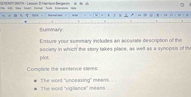 SERENITI SMITH - Lesson 31 Harrison Bergeron 
File Edit View Insert Format Tools Extensions Help 
c 150% Normal text Arial - 14 + B I U A 
4 
Summary: 
Ensure your summary includes an accurate description of the 
society in which the story takes place, as well as a synopsis of the 
plot. 
Complete the sentence stems: 
The word “unceasing” means. . . 
The word “vigilance” means. . .