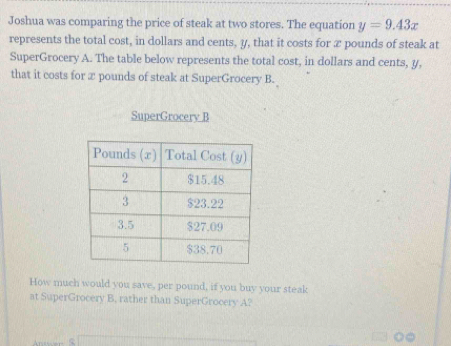 Joshua was comparing the price of steak at two stores. The equation y=9.43x
represents the total cost, in dollars and cents, y, that it costs for æ pounds of steak at 
SuperGrocery A. The table below represents the total cost, in dollars and cents, y, 
that it costs for x pounds of steak at SuperGrocery B. 
SuperGrocery B 
How much would you save, per pound, if you buy your steak 
at SuperGrocery B, rather than SuperGrocery A?