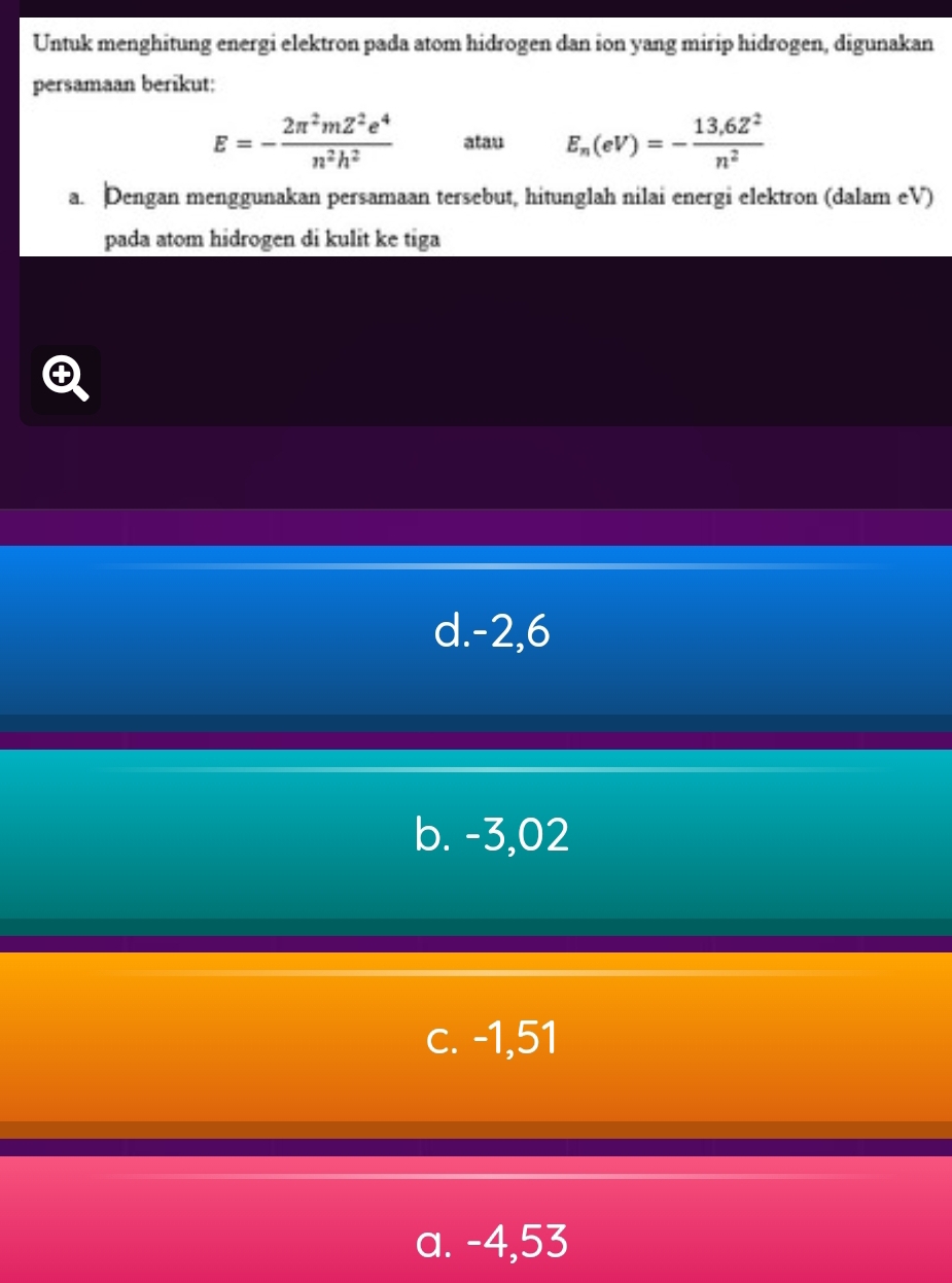 Untuk menghitung energi elektron pada atom hidrogen dan ion yang mirip hidrogen, digunakan
persamaan berikut:
E=- 2π^2mZ^2e^4/n^2h^2  atau E_n(eV)=- (13,6Z^2)/n^2 
a. Dengan menggunakan persamaan tersebut, hitunglah nilai energi elektron (dalam eV)
pada atom hidrogen di kulit ke tiga
d. -2,6
b. -3,02
c. -1,51
a. -4,53