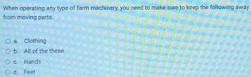 When operating any type of farm machinery, you need to make sure to keep the following away
from moving parts.
a. Clothing
b. All of the these
e. Hands
d. Feet