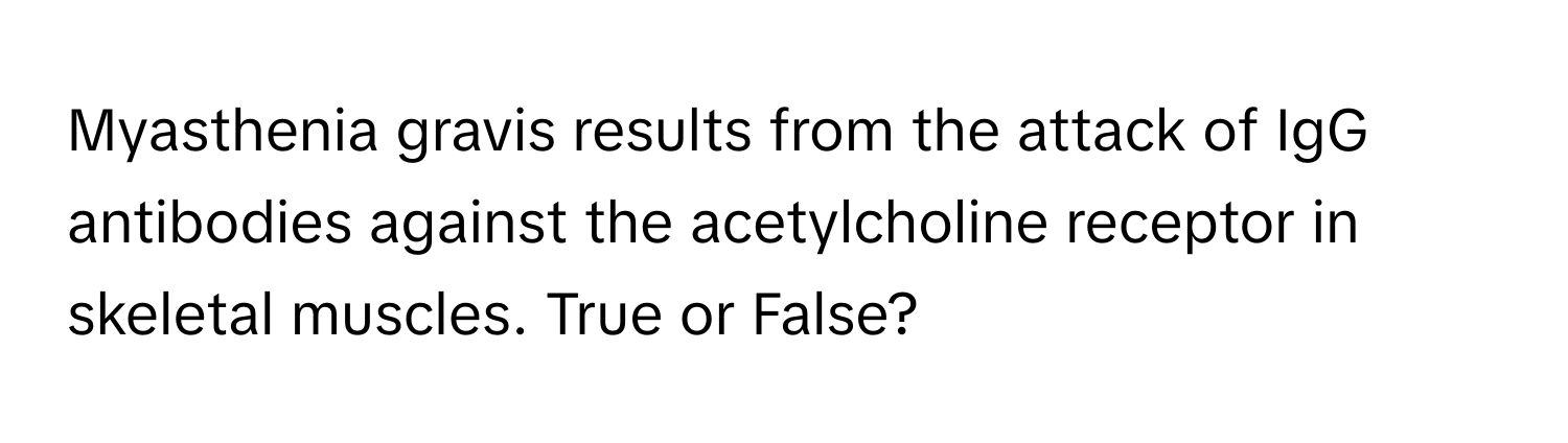 Myasthenia gravis results from the attack of IgG antibodies against the acetylcholine receptor in skeletal muscles. True or False?