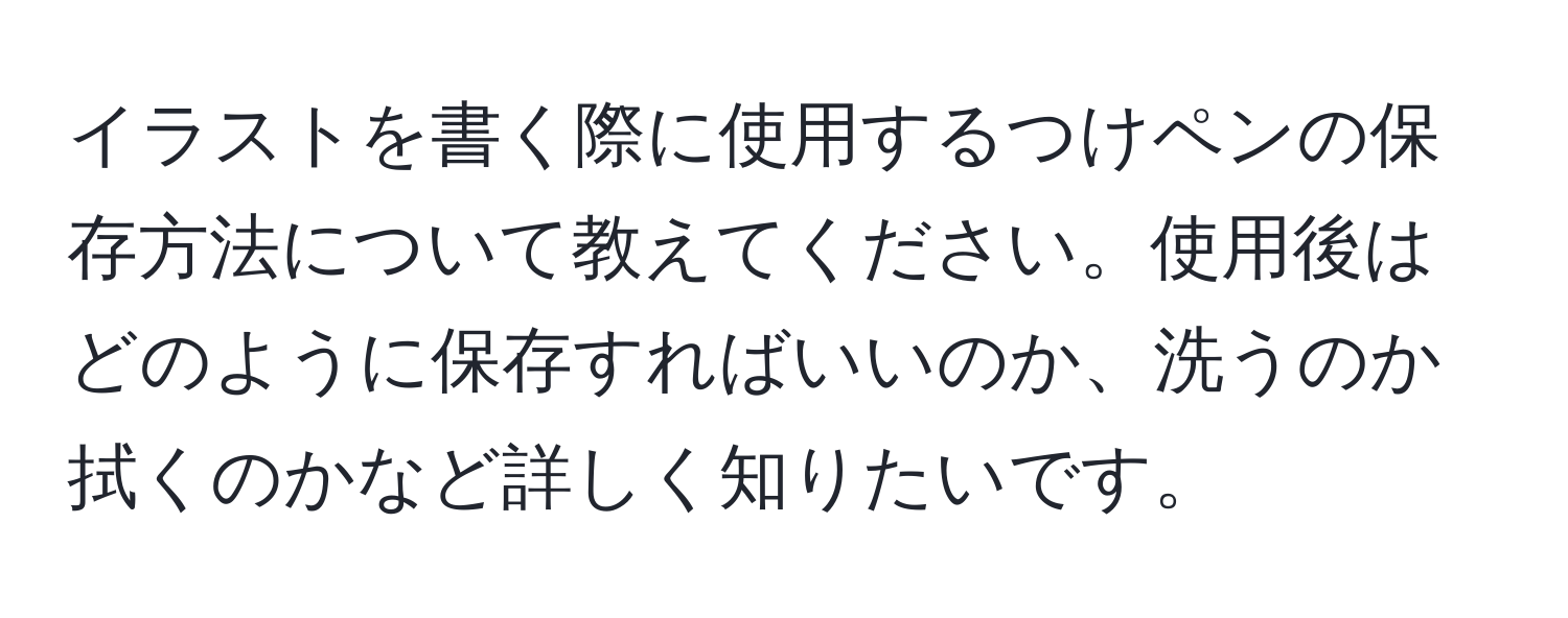 イラストを書く際に使用するつけペンの保存方法について教えてください。使用後はどのように保存すればいいのか、洗うのか拭くのかなど詳しく知りたいです。