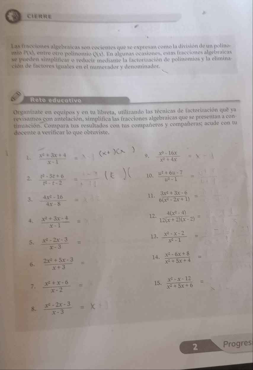 CIERRE
Las fracciones algebraicas son cocientes que se expresan como la división de un polino-
mio P(x), entre otro polinomio Q(x). En algunas ocasiones, estas fracciones algebraicas
se pueden simplificar o reducir mediante la factorización de polinomios y la elimina-
ción de factores iguales en el numerador y denominador.
Reto educativo
Organízate en equipos y en tu libreta, utilizando las técnicas de factorización que ya
revisamos con antelación, simplifica las fracciones algebraicas que se presentan a con-
tinuación. Compara tus resultados con tus compañeros y compañeras; acude con tu
docente a verificar lo que obtuviste.
9.
1、  (x^2+3x+4)/x-1   (x^3-16x)/x^2+4x 
10.
2.  (t^2-5t+6)/t^2-t-2 =  (u^2+6u-7)/u^2-1 =
3.  (4x^2-16)/4x-8 =
11.  (3x^2+3x-6)/6(x^2-2x+1) =
4.  (x^2+3x-4)/x-1 =
12.  (4(x^2-4))/12(x+2)(x-2) =
5.  (x^2-2x-3)/x-3 =
13.  (x^2-x-2)/x^2-1 =
6.  (2x^2+5x-3)/x+3 =
14.  (x^2-6x+8)/x^2+5x+4 =
7.  (x^2+x-6)/x-2 =
15.  (x^2-x-12)/x^2+5x+6 =
8.  (x^2-2x-3)/x-3 =
2 Progres