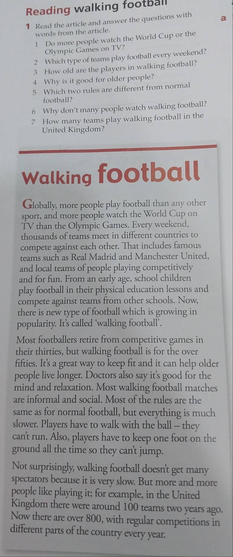 Reading walking football 
1 Read the article and answer the questions with 
words from the article. 
1 Do more people watch the World Cup or the 
Olympic Games on TV? 
2 Which type of teams play football every weekend? 
3 How old are the players in walking football? 
4 Why is it good for older people? 
5 Which two rules are different from normal 
football? 
6 Why don’t many people watch walking football? 
7 How many teams play walking football in the 
United Kingdom? 
Walking football 
Globally, more people play football than any other 
sport, and more people watch the World Cup on 
TV than the Olympic Games. Every weekend, 
thousands of teams meet in different countries to 
compete against each other. That includes famous 
teams such as Real Madrid and Manchester United, 
and local teams of people playing competitively 
and for fun. From an early age, school children 
play football in their physical education lessons and 
compete against teams from other schools. Now, 
there is new type of football which is growing in 
popularity. It’s called ‘walking football’. 
Most footballers retire from competitive games in 
their thirties, but walking football is for the over 
fifties. It’s a great way to keep fit and it can help older 
people live longer. Doctors also say it’s good for the 
mind and relaxation. Most walking football matches 
are informal and social. Most of the rules are the 
same as for normal football, but everything is much 
slower. Players have to walk with the ball - they 
can't run. Also, players have to keep one foot on the 
ground all the time so they can't jump. 
Not surprisingly, walking football doesn't get many 
spectators because it is very slow. But more and more 
people like playing it; for example, in the United 
Kingdom there were around 100 teams two years ago. 
Now there are over 800, with regular competitions in 
different parts of the country every year.