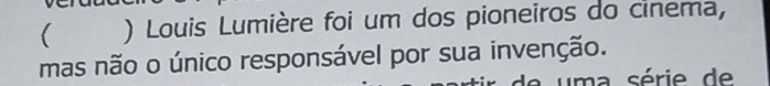 ( ) Louis Lumière foi um dos pioneiros do cinema, 
mas não o único responsável por sua invenção. 
uma série de