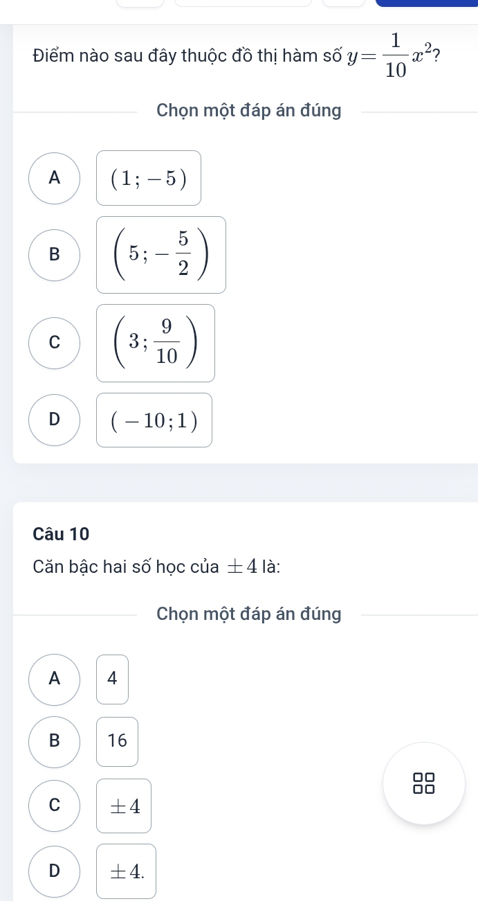 Điểm nào sau đây thuộc đồ thị hàm số y= 1/10 x^2 2
Chọn một đáp án đúng
A (1;-5)
B (5;- 5/2 )
C (3; 9/10 )
D (-10;1)
Câu 10
Căn bậc hai số học của ± 4 là:
Chọn một đáp án đúng
A 4
B 16

C +4
D ±4.