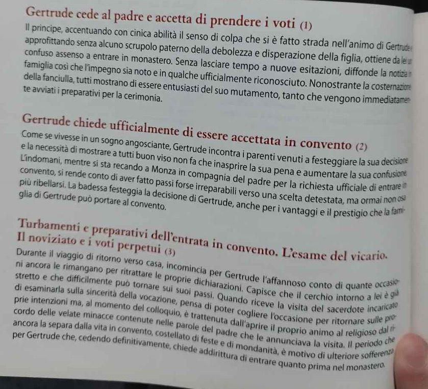 Gertrude cede al padre e accetta di prendere i voti (1)
Il principe, accentuando con cinica abilità il senso di colpa che si è fatto strada nell'animo di Gertrude
approfittando senza alcuno scrupolo paterno della debolezza e disperazione della figlia, ottiene da le
confuso assenso a entrare in monastero. Senza lasciare tempo a nuove esitazioni, diffonde la notizia 
famiglia così che l’impegno sia noto e in qualche ufficialmente riconosciuto. Nonostrante la costernazion
della fanciulla, tutti mostrano di essere entusiasti del suo mutamento, tanto che vengono immediatame
te avviati i preparativi per la cerimonia.
Gertrude chiede ufficialmente di essere accettata in convento (2)
Come se vivesse in un sogno angosciante, Gertrude incontra i parenti venuti a festeggiare la sua decisione
e la necessità di mostrare a tutti buon viso non fa che inasprire la sua pena e aumentare la sua confusiona
L'indomani, mentre sí sta recando a Monza in compagnia del padre per la richiesta ufficiale di entrare 
convento, si rende conto di aver fatto passi forse irreparabili verso una scelta detestata, ma ormai non osa
più ribellarsi. La badessa festeggia la decisione di Gertrude, anche per i vantaggi e il prestigio che la fam
glia di Gertrude può portare al convento.
Turbamenti e preparativi dell'entrata in convento, L'esame del vicario.
Il noviziato e i voti perpetui (3)
Durante il viaggio di ritorno verso casa, incomincia per Gertrude l'affannoso conto di quante occasió
ni ancora le rimangano per ritrattare le proprie dichiarazioni. Capisce che il cerchio intorno a lei è gi
stretto e che difficilmente può tornare sui suoi passi. Quando riceve la visita del sacerdote incaricato
di esaminaría sulla sincerità della vocazione, pensa di poter cogliere l'occasione per ritornare sulle pro
prie intenzioni ma, al momento del colloquio, è trattenuta dall'aprire il proprio animo al religioso dal r
cordo delle velate minacce contenute nelle parole del padre che le annunciava la visita. Il periodo che
ancora la separa dalla vita in convento, costellato di feste e di mondanità, è motivo di ulteriore sofferenza
per Gertrude che, cedendo definitivamente, chiede addirittura di entrare quanto prima nel monastero