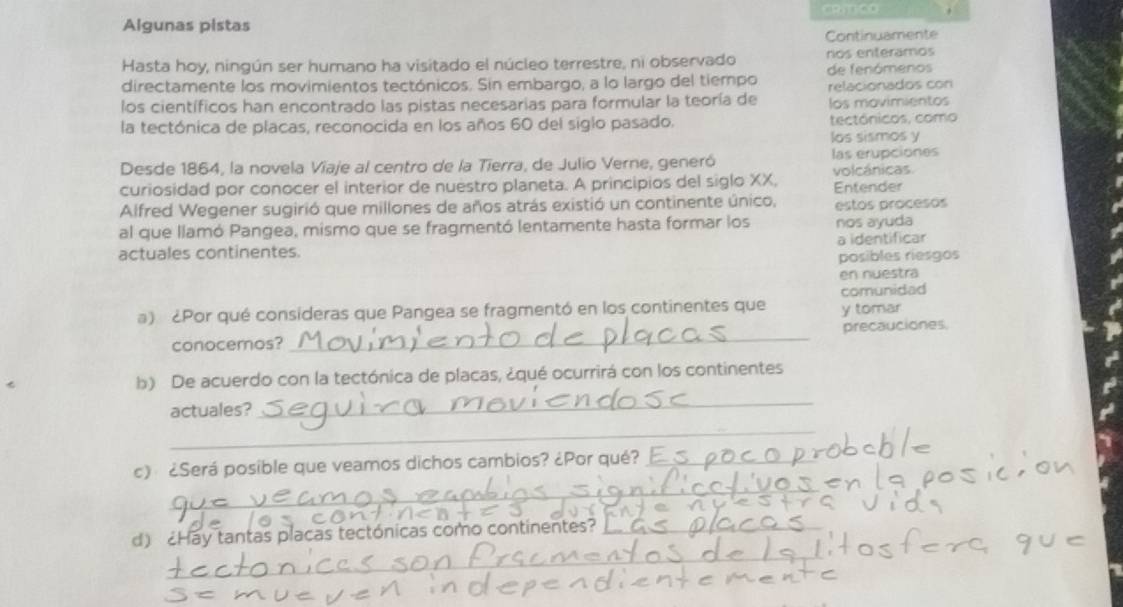 Algunas pistas 
Continuamente 
Hasta hoy, ningún ser humano ha visitado el núcleo terrestre, ni observado nos enteramos 
directamente los movimientos tectónicos. Sin embargo, a lo largo del tiempo de fenómenos 
relacionados con 
los científicos han encontrado las pistas necesarias para formular la teoría de los movimientos 
la tectónica de placas, reconocida en los años 60 del siglo pasado. tectónicos, como 
los sismos y 
Desde 1864, la novela Viaje al centro de la Tierra, de Julio Verne, generó las erupciones 
curiosidad por conocer el interior de nuestro planeta. A principios del siglo XX. volcánicas Entender 
Alfred Wegener sugirió que millones de años atrás existió un continente único, estos procesos 
al que llamó Pangea, mismo que se fragmentó lentamente hasta formar los nos ayuda 
actuales continentes. a identificar 
posibles riesgos 
en nuestra 
comunidad 
a) ¿Por qué consideras que Pangea se fragmentó en los continentes que y tomar 
conocemos? _precauciones 
b) De acuerdo con la tectónica de placas, ¿qué ocurrirá con los continentes 
actuales? 
_ 
_ 
_ 
c) ¿Será posible que veamos dichos cambios? ¿Por qué?_ 
_ 
d) Hay tantas placas tectónicas como continentes? _