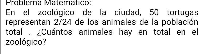 Problema Matemático: 
En el zoológico de la ciudad, 50 tortugas 
representan 2/24 de los animales de la población 
total . ¿Cuántos animales hay en total en el 
zoológico?