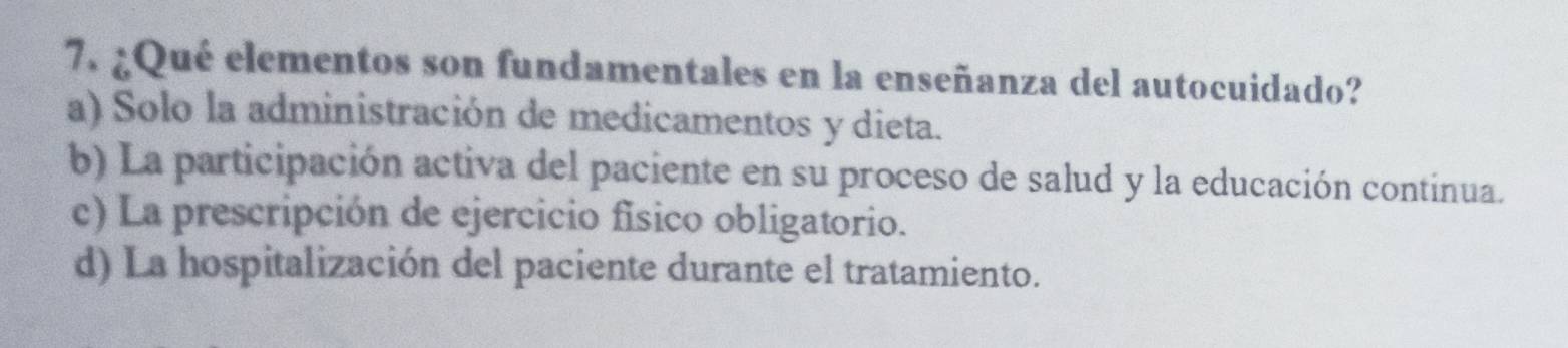 ¿Qué elementos son fundamentales en la enseñanza del autocuidado?
a) Solo la administración de medicamentos y dieta.
b) La participación activa del paciente en su proceso de salud y la educación continua.
c) La prescripción de ejercicio físico obligatorio.
d) La hospitalización del paciente durante el tratamiento.