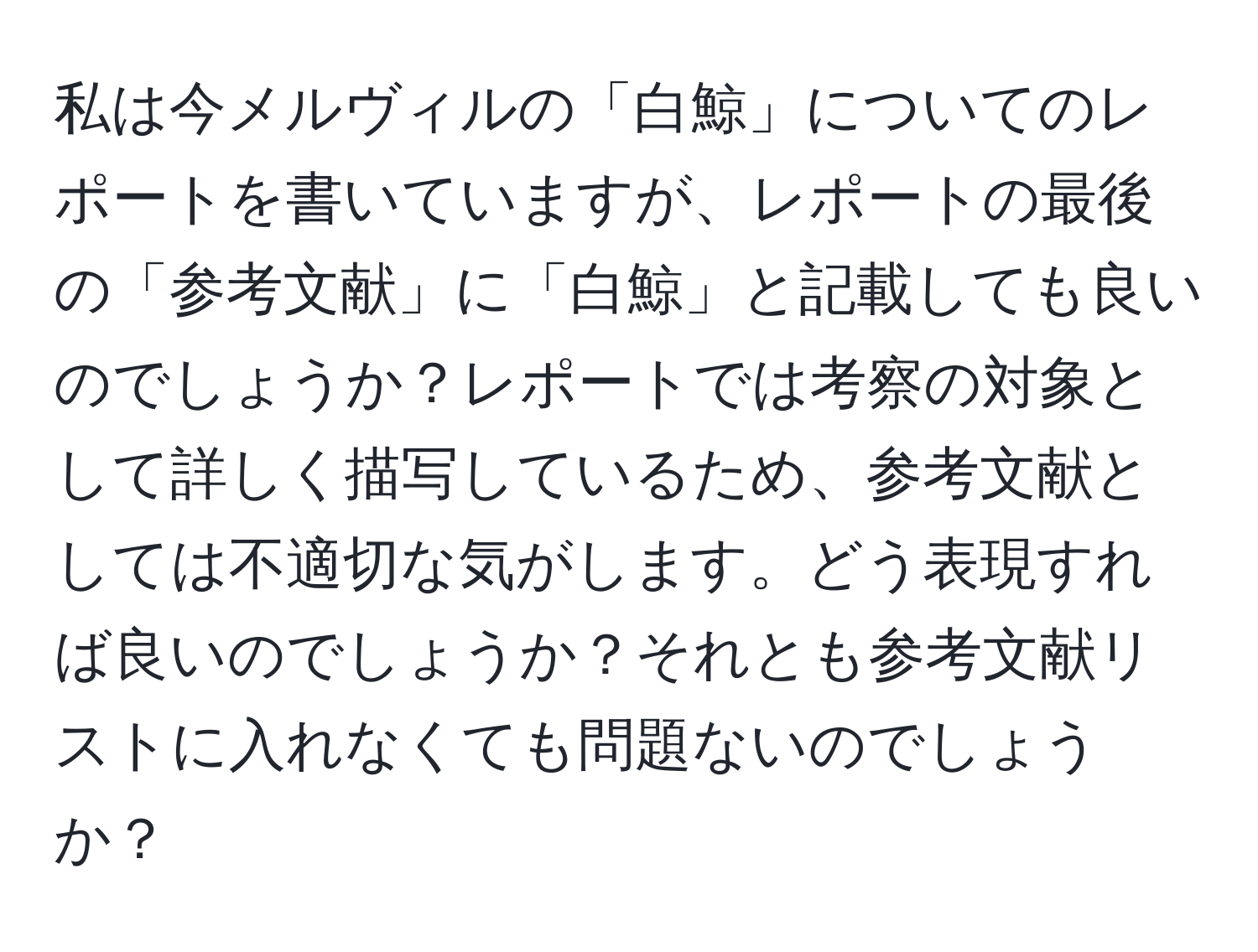 私は今メルヴィルの「白鯨」についてのレポートを書いていますが、レポートの最後の「参考文献」に「白鯨」と記載しても良いのでしょうか？レポートでは考察の対象として詳しく描写しているため、参考文献としては不適切な気がします。どう表現すれば良いのでしょうか？それとも参考文献リストに入れなくても問題ないのでしょうか？