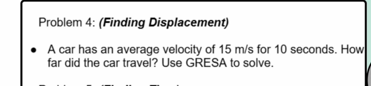 Problem 4: (Finding Displacement) 
A car has an average velocity of 15 m/s for 10 seconds. How 
far did the car travel? Use GRESA to solve.