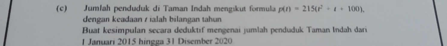 Jumlah penduduk di Taman Indah mengikut formula p(t)=215(t^2+t+100), 
dengan keadaan / ialah bilangan tahun 
Buat kesimpulan secara deduktif mengenai jumlah penduduk Taman Indah dari 
1 Januari 2015 hingga 31 Disember 2020