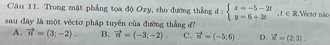 Trong mặt phẳng tọa độ Oxy, cho dường thẳng d:beginarrayl x=-5-2t y=6+3tendarray.  ,t∈ R.Véctơ nào
sau đây là một véctơ pháp tuyến của đường thẳng d?
A. vector n=(3;-2). B. vector n=(-3;-2). C. vector n=(-5;6). D. vector n=(2;3).