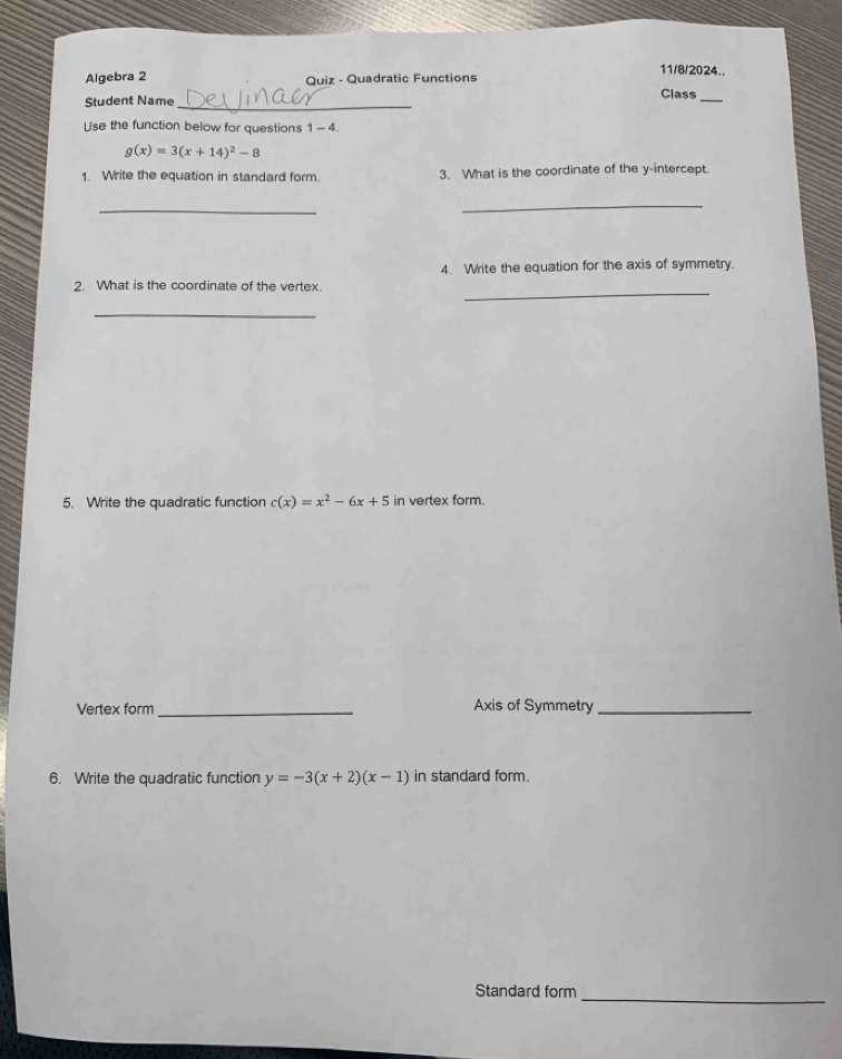 11/8/2024.. 
Algebra 2 Quiz - Quadratic Functions 
Student Name 
_ 
Class_ 
Use the function below for questions 1-4
g(x)=3(x+14)^2-8
1. Write the equation in standard form. 3. What is the coordinate of the y-intercept 
_ 
_ 
4. Write the equation for the axis of symmetry. 
2. What is the coordinate of the vertex._ 
_ 
5. Write the quadratic function c(x)=x^2-6x+5 in vertex form. 
Vertex form _Axis of Symmetry_ 
6. Write the quadratic function y=-3(x+2)(x-1) in standard form. 
Standard form_