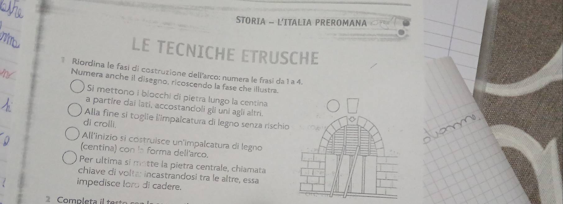 STORIA - L'ITALIA PREROMANA 
LE TECNICHE ETRUSCHE 
* Riordina le fasi di costruzione dell’arco: numera le frasi da 1 a 4. 
Numera anche il disegno, ricoscendo la fase che illustra. 
Si mettono i blocchi di pietra lungo la centina 
a partire dai lati, accostandoli gli uni agli altri. 
Alla fine si toglie l'impalcatura di legno senza rischio 
di crolli. 
All'inizio si costruisce un'impalcatura di legno 
(centina) con la forma dell'arco. 
Per ultima si motte la pietra centrale, chiamata 
chiave di volta: incastrandosi tra le altre, essa 
impedisce loro di cadere. 
2 Completa i tes