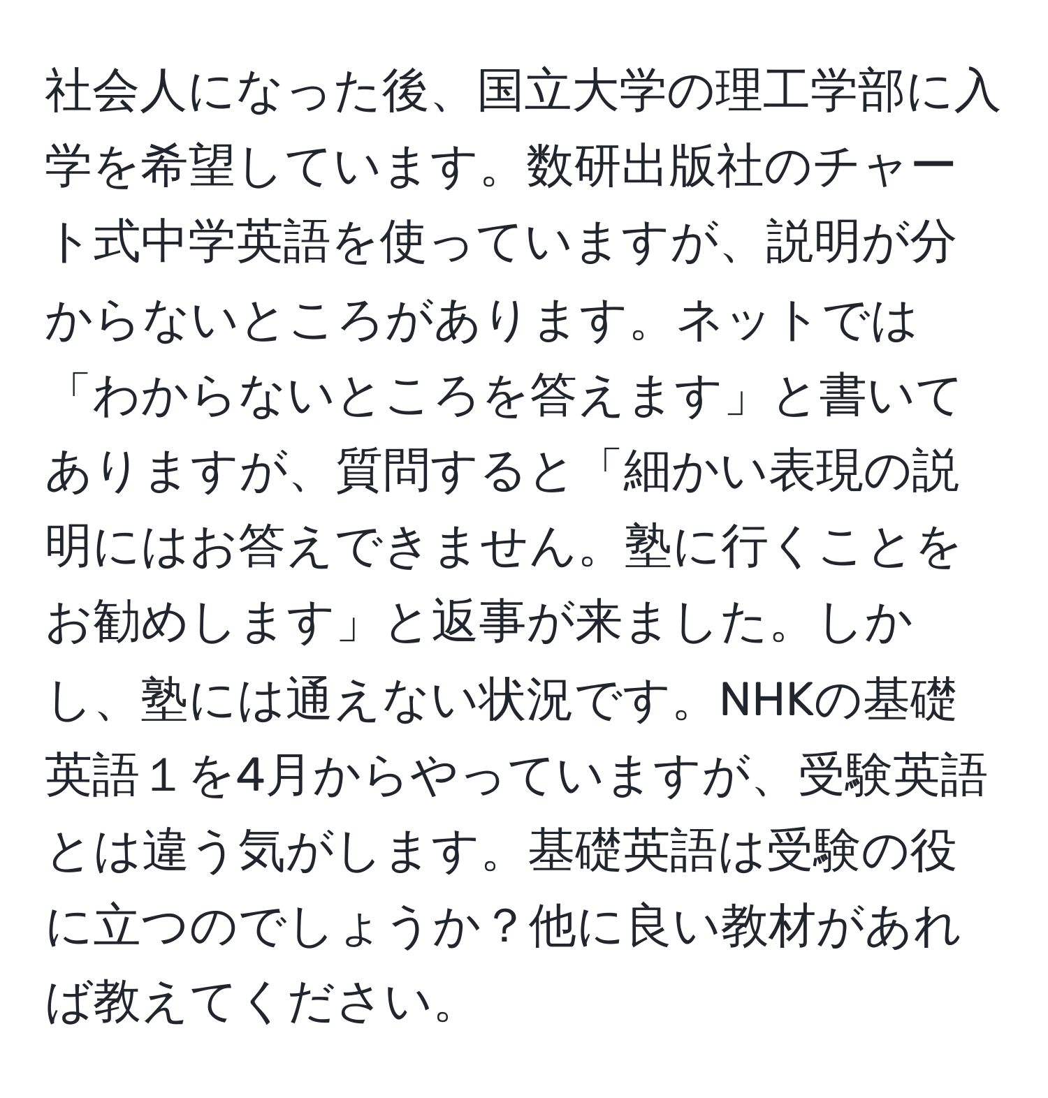 社会人になった後、国立大学の理工学部に入学を希望しています。数研出版社のチャート式中学英語を使っていますが、説明が分からないところがあります。ネットでは「わからないところを答えます」と書いてありますが、質問すると「細かい表現の説明にはお答えできません。塾に行くことをお勧めします」と返事が来ました。しかし、塾には通えない状況です。NHKの基礎英語１を4月からやっていますが、受験英語とは違う気がします。基礎英語は受験の役に立つのでしょうか？他に良い教材があれば教えてください。