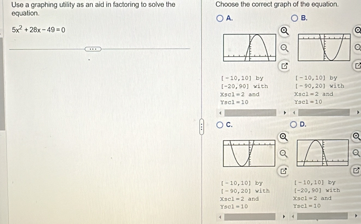 Use a graphing utility as an aid in factoring to solve the Choose the correct graph of the equation.
equation.
A.
B.
5x^2+28x-49=0
a
z
[-10,10]by [-10,10] by
[-20,90]with [-90,20] with
Xsc1=2 and Xscl=2 and
Ysc1=10 Yscl=10
C.
D.
z
[-10,10] by [-10,10] by
[-90,20]with [-20,90] with
Xsc1=2 a 10 Xsc1=2 and
Yscl=10 Ysc1=10
4