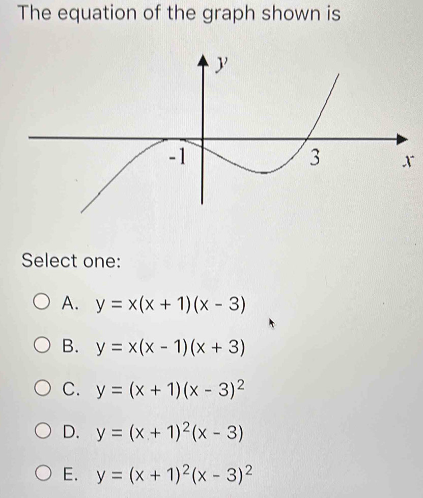 The equation of the graph shown is
x
Select one:
A. y=x(x+1)(x-3)
B. y=x(x-1)(x+3)
C. y=(x+1)(x-3)^2
D. y=(x+1)^2(x-3)
E. y=(x+1)^2(x-3)^2